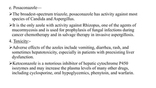 e. Posaconazole—
The broadest-spectrum triazole, posaconazole has activity against most
species of Candida and Aspergillus.
It is the only azole with activity against Rhizopus, one of the agents of
mucormycosis and is used for prophylaxis of fungal infections during
cancer chemotherapy and in salvage therapy in invasive aspergillosis.
4. Toxicity:-
Adverse effects of the azoles include vomiting, diarrhea, rash, and
sometimes hepatotoxicity, especially in patients with preexisting liver
dysfunction.
Ketoconazole is a notorious inhibitor of hepatic cytochrome P450
isozymes and may increase the plasma levels of many other drugs,
including cyclosporine, oral hypoglycemics, phenytoin, and warfarin.
 