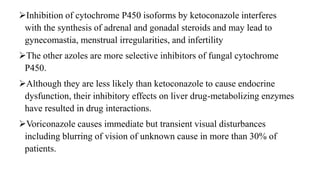 Inhibition of cytochrome P450 isoforms by ketoconazole interferes
with the synthesis of adrenal and gonadal steroids and may lead to
gynecomastia, menstrual irregularities, and infertility
The other azoles are more selective inhibitors of fungal cytochrome
P450.
Although they are less likely than ketoconazole to cause endocrine
dysfunction, their inhibitory effects on liver drug-metabolizing enzymes
have resulted in drug interactions.
Voriconazole causes immediate but transient visual disturbances
including blurring of vision of unknown cause in more than 30% of
patients.
 