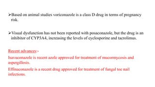 Based on animal studies voriconazole is a class D drug in terms of pregnancy
risk.
Visual dysfunction has not been reported with posaconazole, but the drug is an
inhibitor of CYP3A4, increasing the levels of cyclosporine and tacrolimus.
Recent advances:-
Isavuconazole is recent azole approved for treatment of mucormycosis and
aspergillosis.
Effinaconazole is a recent drug approved for treatment of fungal toe nail
infections.
 