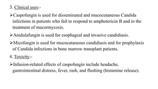 3. Clinical uses:-
Caspofungin is used for disseminated and mucocutaneous Candida
infections in patients who fail to respond to amphotericin B and in the
treatment of mucormycosis.
Anidulafungin is used for esophageal and invasive candidiasis.
Micofungin is used for mucocutaneous candidiasis and for prophylaxis
of Candida infections in bone marrow transplant patients.
4. Toxicity:-
Infusion-related effects of caspofungin include headache,
gastrointestinal distress, fever, rash, and flushing (histamine release).
 