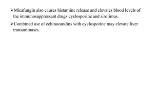 Micafungin also causes histamine release and elevates blood levels of
the immunosuppressant drugs cyclosporine and sirolimus.
Combined use of echinocandins with cyclosporine may elevate liver
transaminases.
 