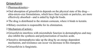 Griseofulvin
1.Pharmacokinetics:-
Oral absorption of griseofulvin depends on the physical state of the drug—
ultra-micro-size formulations, which have finer crystals or particles, are more
effectively absorbed—and is aided by high-fat foods.
The drug is distributed to the stratum corneum, where it binds to keratin.
Biliary excretion is responsible for its elimination.
2.Mechanism of action:-
Griseofulvin interferes with microtubule function in dermatophytes and may
also inhibit the synthesis and polymerization of nucleic acids.
Sensitive dermatophytes take up the drug by an energy-dependent
mechanism, and resistance can occur via decrease in this transport.
Griseofulvin is fungistatic.
 