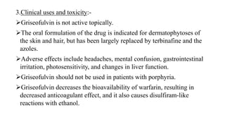3.Clinical uses and toxicity:-
Griseofulvin is not active topically.
The oral formulation of the drug is indicated for dermatophytoses of
the skin and hair, but has been largely replaced by terbinafine and the
azoles.
Adverse effects include headaches, mental confusion, gastrointestinal
irritation, photosensitivity, and changes in liver function.
Griseofulvin should not be used in patients with porphyria.
Griseofulvin decreases the bioavailability of warfarin, resulting in
decreased anticoagulant effect, and it also causes disulfiram-like
reactions with ethanol.
 