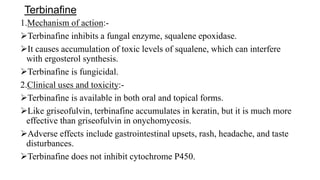 Terbinafine
1.Mechanism of action:-
Terbinafine inhibits a fungal enzyme, squalene epoxidase.
It causes accumulation of toxic levels of squalene, which can interfere
with ergosterol synthesis.
Terbinafine is fungicidal.
2.Clinical uses and toxicity:-
Terbinafine is available in both oral and topical forms.
Like griseofulvin, terbinafine accumulates in keratin, but it is much more
effective than griseofulvin in onychomycosis.
Adverse effects include gastrointestinal upsets, rash, headache, and taste
disturbances.
Terbinafine does not inhibit cytochrome P450.
 