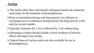 Azoles
 The azoles other than voriconazole and posaconazole are commonly
used orally for the treatment of dermatophytoses.
Pulse or intermittent dosing with itraconazole is as effective in
onychomycoses as continuous dosing because the drug persists in the
nails for several months.
Typically, treatment for 1 wk is followed by 3 wk without drug.
Advantages of pulse dosing include a lower incidence of adverse
effects and major cost savings.
 Topical forms of various azoles are also available for use in
dermatophytoses.
 