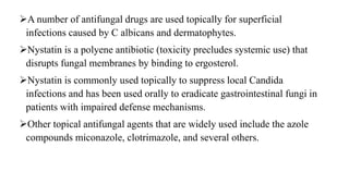 A number of antifungal drugs are used topically for superficial
infections caused by C albicans and dermatophytes.
Nystatin is a polyene antibiotic (toxicity precludes systemic use) that
disrupts fungal membranes by binding to ergosterol.
Nystatin is commonly used topically to suppress local Candida
infections and has been used orally to eradicate gastrointestinal fungi in
patients with impaired defense mechanisms.
Other topical antifungal agents that are widely used include the azole
compounds miconazole, clotrimazole, and several others.
 