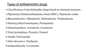 Types of antihelminthic drugs
• Classification of anti-helminthic drugs based on chemical structure:-
1.Piperazines:Diethylcarbamazine citrate (DEC), Piperazine citrate.
2.Benzimidazoles: Albendazole, Mebendazole, Thiabendazole
3.Heterocyclins:Oxamniquine, Praziquantel.
4.Natural products: Ivermectin, Avermectin
5.Vinyl pyrimidines: Pyrantel, Oxantel
6.Amide: Niclosamide
7.Nitro derivative: Niridazole
8.Imidazothiazole: Levamisole
 