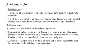 A. Albendazole
1.Mechanisms:-
The action of albendazole is thought to involve inhibition of microtubule
assembly.
The drug is larvicidal in ascariasis, cystercercosis, hookworm, and hydatid
disease and is ovicidal in ascariasis, ancyclostomiasis, and trichuriasis.
2.Clinical use:-
Albendazole has a wide antihelminthic spectrum.
It is a primary drug for ascariasis, hookworm, pinworm, and whipworm
infections and an alternative drug for treatment of threadworm infections,
filariasis, and both visceral and cutaneous larva migrans.
Albendazole is also used in hydatid disease and is active against the pork
tapeworm in the larval stage (cysticercosis).
 