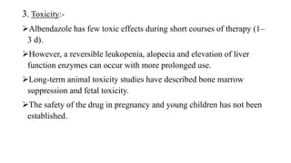 3. Toxicity:-
Albendazole has few toxic effects during short courses of therapy (1–
3 d).
However, a reversible leukopenia, alopecia and elevation of liver
function enzymes can occur with more prolonged use.
Long-term animal toxicity studies have described bone marrow
suppression and fetal toxicity.
The safety of the drug in pregnancy and young children has not been
established.
 