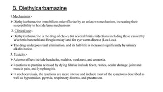 B. Diethylcarbamazine
1.Mechanisms:-
Diethylcarbamazine immobilizes microfilariae by an unknown mechanism, increasing their
susceptibility to host defense mechanisms
2. Clinical use:-
Diethylcarbamazine is the drug of choice for several filarial infections including those caused by
Wucheria bancrofti and Brugia malayi and for eye worm disease (Loa Loa).
The drug undergoes renal elimination, and its half-life is increased significantly by urinary
alkalinization.
3. Toxicity:-
Adverse effects include headache, malaise, weakness, and anorexia.
Reactions to proteins released by dying filariae include fever, rashes, ocular damage, joint and
muscle pain, and lymphangitis.
In onchocerciasis, the reactions are more intense and include most of the symptoms described as
well as hypotension, pyrexia, respiratory distress, and prostration.
 