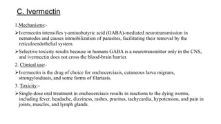 C. Ivermectin
1.Mechanisms:-
Ivermectin intensifies γ-aminobutyric acid (GABA)-mediated neurotransmission in
nematodes and causes immobilization of parasites, facilitating their removal by the
reticuloendothelial system.
Selective toxicity results because in humans GABA is a neurotransmitter only in the CNS,
and ivermectin does not cross the blood-brain barrier.
2. Clinical use:-
Ivermectin is the drug of choice for onchocerciasis, cutaneous larva migrans,
strongyloidiasis, and some forms of filariasis.
3. Toxicity:-
Single-dose oral treatment in onchocerciasis results in reactions to the dying worms,
including fever, headache, dizziness, rashes, pruritus, tachycardia, hypotension, and pain in
joints, muscles, and lymph glands.
 