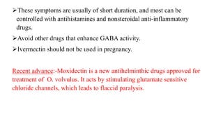 These symptoms are usually of short duration, and most can be
controlled with antihistamines and nonsteroidal anti-inflammatory
drugs.
Avoid other drugs that enhance GABA activity.
Ivermectin should not be used in pregnancy.
Recent advance:-Moxidectin is a new antihelminthic drugs approved for
treatment of O. volvulus. It acts by stimulating glutamate sensitive
chloride channels, which leads to flaccid paralysis.
 