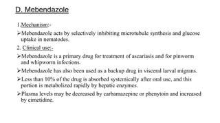 D. Mebendazole
1.Mechanism:-
Mebendazole acts by selectively inhibiting microtubule synthesis and glucose
uptake in nematodes.
2. Clinical use:-
Mebendazole is a primary drug for treatment of ascariasis and for pinworm
and whipworm infections.
Mebendazole has also been used as a backup drug in visceral larval migrans.
Less than 10% of the drug is absorbed systemically after oral use, and this
portion is metabolized rapidly by hepatic enzymes.
Plasma levels may be decreased by carbamazepine or phenytoin and increased
by cimetidine.
 
