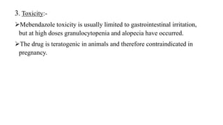 3. Toxicity:-
Mebendazole toxicity is usually limited to gastrointestinal irritation,
but at high doses granulocytopenia and alopecia have occurred.
The drug is teratogenic in animals and therefore contraindicated in
pregnancy.
 