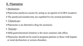 E. Piperazine
1.Mechanism:-
Piperazine paralyzes ascaris by acting as an agonist at GABA receptors.
The paralyzed roundworms are expelled live by normal peristalsis.
2. Clinical use:-
Piperazine is an alternative drug for ascariasis.
3. Toxicity:-
Mild gastrointestinal irritation is the most common side effect.
Piperazine should not be used in pregnant patients or those with hepatic
or renal dysfunction or seizure disorders.
 