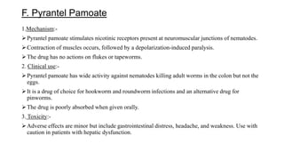 F. Pyrantel Pamoate
1.Mechanism:-
Pyrantel pamoate stimulates nicotinic receptors present at neuromuscular junctions of nematodes.
Contraction of muscles occurs, followed by a depolarization-induced paralysis.
The drug has no actions on flukes or tapeworms.
2. Clinical use:-
Pyrantel pamoate has wide activity against nematodes killing adult worms in the colon but not the
eggs.
It is a drug of choice for hookworm and roundworm infections and an alternative drug for
pinworms.
The drug is poorly absorbed when given orally.
3. Toxicity:-
Adverse effects are minor but include gastrointestinal distress, headache, and weakness. Use with
caution in patients with hepatic dysfunction.
 