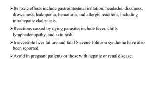 Its toxic effects include gastrointestinal irritation, headache, dizziness,
drowsiness, leukopenia, hematuria, and allergic reactions, including
intrahepatic cholestasis.
Reactions caused by dying parasites include fever, chills,
lymphadenopathy, and skin rash.
Irreversible liver failure and fatal Stevens-Johnson syndrome have also
been reported.
Avoid in pregnant patients or those with hepatic or renal disease.
 