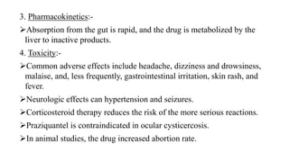 3. Pharmacokinetics:-
Absorption from the gut is rapid, and the drug is metabolized by the
liver to inactive products.
4. Toxicity:-
Common adverse effects include headache, dizziness and drowsiness,
malaise, and, less frequently, gastrointestinal irritation, skin rash, and
fever.
Neurologic effects can hypertension and seizures.
Corticosteroid therapy reduces the risk of the more serious reactions.
Praziquantel is contraindicated in ocular cysticercosis.
In animal studies, the drug increased abortion rate.
 