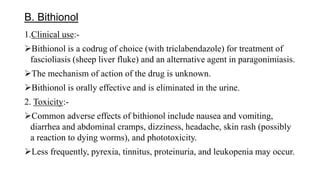 B. Bithionol
1.Clinical use:-
Bithionol is a codrug of choice (with triclabendazole) for treatment of
fascioliasis (sheep liver fluke) and an alternative agent in paragonimiasis.
The mechanism of action of the drug is unknown.
Bithionol is orally effective and is eliminated in the urine.
2. Toxicity:-
Common adverse effects of bithionol include nausea and vomiting,
diarrhea and abdominal cramps, dizziness, headache, skin rash (possibly
a reaction to dying worms), and phototoxicity.
Less frequently, pyrexia, tinnitus, proteinuria, and leukopenia may occur.
 