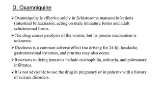 D. Oxamniquine
Oxamniquine is effective solely in Schistosoma mansoni infections
(intestinal bilharziasis), acting on male immature forms and adult
schistosomal forms.
The drug causes paralysis of the worms, but its precise mechanism is
unknown.
Dizziness is a common adverse effect (no driving for 24 h); headache,
gastrointestinal irritation, and pruritus may also occur.
Reactions to dying parasites include eosinophilia, urticaria, and pulmonary
infiltrates.
It is not advisable to use the drug in pregnancy or in patients with a history
of seizure disorders.
 