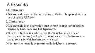 A. Niclosamide
1.Mechanism:-
Niclosamide may act by uncoupling oxidative phosphorylation or
by activating ATPases.
2. Clinical use:-
Niclosamide is an alternative drug to praziquantel for infections
caused by beef, pork and fish tapeworm.
It is not effective in cysticercosis (for which albendazole or
praziquantel is used) or hydatid disease caused by Echinococcus
granulosus (for which albendazole is used).
Scoleces and cestode segments are killed, but ova are not.
 