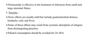 Niclosamide is effective in the treatment of infections from small and
large intestinal flukes.
3. Toxicity:-
Toxic effects are usually mild but include gastrointestinal distress,
headache, rash, and fever.
Some of these effects may result from systemic absorption of antigens
from disintegrating parasites.
Ethanol consumption should be avoided for 24–48 h.
 
