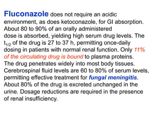 Fluconazole does not require an acidic
environment, as does ketoconazole, for GI absorption.
About 80 to 90% of an orally administered
dose is absorbed, yielding high serum drug levels. The
t1/2 of the drug is 27 to 37 h, permitting once-daily
dosing in patients with normal renal function. Only 11%
of the circulating drug is bound to plasma proteins.
The drug penetrates widely into most body tissues.
Cerebrospinal ﬂuid levels are 60 to 80% of serum levels,
permitting effective treatment for fungal meningitis.
About 80% of the drug is excreted unchanged in the
urine. Dosage reductions are required in the presence
of renal insufﬁciency.
 