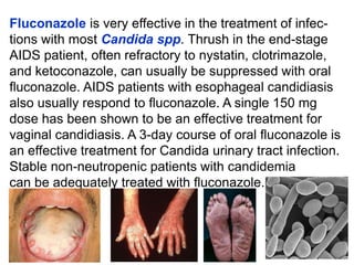Fluconazole is very effective in the treatment of infec-
tions with most Candida spp. Thrush in the end-stage
AIDS patient, often refractory to nystatin, clotrimazole,
and ketoconazole, can usually be suppressed with oral
ﬂuconazole. AIDS patients with esophageal candidiasis
also usually respond to ﬂuconazole. A single 150 mg
dose has been shown to be an effective treatment for
vaginal candidiasis. A 3-day course of oral ﬂuconazole is
an effective treatment for Candida urinary tract infection.
Stable non-neutropenic patients with candidemia
can be adequately treated with ﬂuconazole.
 