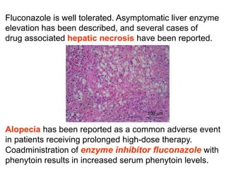 Fluconazole is well tolerated. Asymptomatic liver enzyme
elevation has been described, and several cases of
drug associated hepatic necrosis have been reported.
Alopecia has been reported as a common adverse event
in patients receiving prolonged high-dose therapy.
Coadministration of enzyme inhibitor ﬂuconazole with
phenytoin results in increased serum phenytoin levels.
 