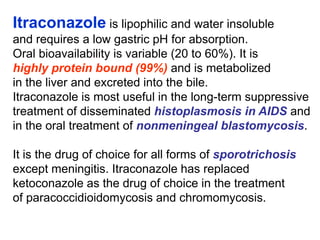 Itraconazole is lipophilic and water insoluble
and requires a low gastric pH for absorption.
Oral bioavailability is variable (20 to 60%). It is
highly protein bound (99%) and is metabolized
in the liver and excreted into the bile.
Itraconazole is most useful in the long-term suppressive
treatment of disseminated histoplasmosis in AIDS and
in the oral treatment of nonmeningeal blastomycosis.
It is the drug of choice for all forms of sporotrichosis
except meningitis. Itraconazole has replaced
ketoconazole as the drug of choice in the treatment
of paracoccidioidomycosis and chromomycosis.
 