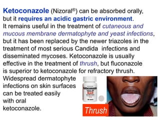 Ketoconazole (Nizoral®) can be absorbed orally,
but it requires an acidic gastric environment.
It remains useful in the treatment of cutaneous and
mucous membrane dermatophyte and yeast infections,
but it has been replaced by the newer triazoles in the
treatment of most serious Candida infections and
disseminated mycoses. Ketoconazole is usually
effective in the treatment of thrush, but ﬂuconazole
is superior to ketoconazole for refractory thrush.
Widespread dermatophyte
infections on skin surfaces
can be treated easily
with oral
ketoconazole.
Thrush
 
