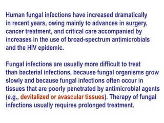 Human fungal infections have increased dramatically
in recent years, owing mainly to advances in surgery,
cancer treatment, and critical care accompanied by
increases in the use of broad-spectrum antimicrobials
and the HIV epidemic.
Fungal infections are usually more difficult to treat
than bacterial infections, because fungal organisms grow
slowly and because fungal infections often occur in
tissues that are poorly penetrated by antimicrobial agents
(e.g., devitalized or avascular tissues). Therapy of fungal
infections usually requires prolonged treatment.
 