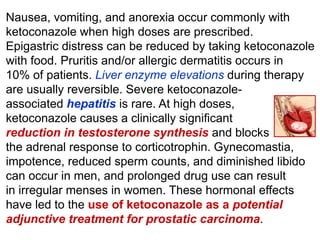 Nausea, vomiting, and anorexia occur commonly with
ketoconazole when high doses are prescribed.
Epigastric distress can be reduced by taking ketoconazole
with food. Pruritis and/or allergic dermatitis occurs in
10% of patients. Liver enzyme elevations during therapy
are usually reversible. Severe ketoconazole-
associated hepatitis is rare. At high doses,
ketoconazole causes a clinically signiﬁcant
reduction in testosterone synthesis and blocks
the adrenal response to corticotrophin. Gynecomastia,
impotence, reduced sperm counts, and diminished libido
can occur in men, and prolonged drug use can result
in irregular menses in women. These hormonal effects
have led to the use of ketoconazole as a potential
adjunctive treatment for prostatic carcinoma.
 
