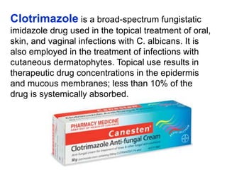 Clotrimazole is a broad-spectrum fungistatic
imidazole drug used in the topical treatment of oral,
skin, and vaginal infections with C. albicans. It is
also employed in the treatment of infections with
cutaneous dermatophytes. Topical use results in
therapeutic drug concentrations in the epidermis
and mucous membranes; less than 10% of the
drug is systemically absorbed.
 