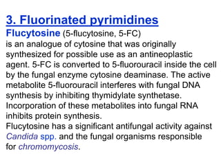3. Fluorinated pyrimidines
Flucytosine (5-ﬂucytosine, 5-FC)
is an analogue of cytosine that was originally
synthesized for possible use as an antineoplastic
agent. 5-FC is converted to 5-ﬂuorouracil inside the cell
by the fungal enzyme cytosine deaminase. The active
metabolite 5-ﬂuorouracil interferes with fungal DNA
synthesis by inhibiting thymidylate synthetase.
Incorporation of these metabolites into fungal RNA
inhibits protein synthesis.
Flucytosine has a significant antifungal activity against
Candida spp. and the fungal organisms responsible
for chromomycosis.
 