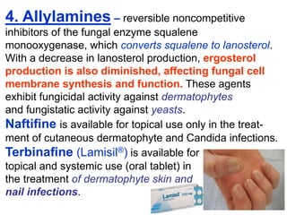 4. Allylamines – reversible noncompetitive
inhibitors of the fungal enzyme squalene
monooxygenase, which converts squalene to lanosterol.
With a decrease in lanosterol production, ergosterol
production is also diminished, affecting fungal cell
membrane synthesis and function. These agents
exhibit fungicidal activity against dermatophytes
and fungistatic activity against yeasts.
Naftiﬁne is available for topical use only in the treat-
ment of cutaneous dermatophyte and Candida infections.
Terbinaﬁne (Lamisil®) is available for
topical and systemic use (oral tablet) in
the treatment of dermatophyte skin and
nail infections.
 