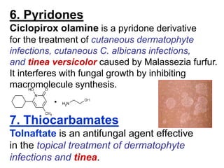 6. Pyridones
Ciclopirox olamine is a pyridone derivative
for the treatment of cutaneous dermatophyte
infections, cutaneous C. albicans infections,
and tinea versicolor caused by Malassezia furfur.
It interferes with fungal growth by inhibiting
macromolecule synthesis.
7. Thiocarbamates
Tolnaftate is an antifungal agent effective
in the topical treatment of dermatophyte
infections and tinea.
 