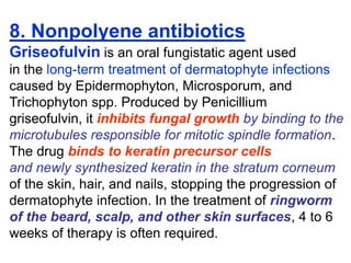 8. Nonpolyene antibiotics
Griseofulvin is an oral fungistatic agent used
in the long-term treatment of dermatophyte infections
caused by Epidermophyton, Microsporum, and
Trichophyton spp. Produced by Penicillium
griseofulvin, it inhibits fungal growth by binding to the
microtubules responsible for mitotic spindle formation.
The drug binds to keratin precursor cells
and newly synthesized keratin in the stratum corneum
of the skin, hair, and nails, stopping the progression of
dermatophyte infection. In the treatment of ringworm
of the beard, scalp, and other skin surfaces, 4 to 6
weeks of therapy is often required.
 