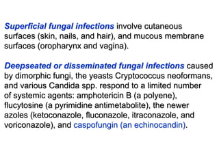 Superﬁcial fungal infections involve cutaneous
surfaces (skin, nails, and hair), and mucous membrane
surfaces (oropharynx and vagina).
Deepseated or disseminated fungal infections caused
by dimorphic fungi, the yeasts Cryptococcus neoformans,
and various Candida spp. respond to a limited number
of systemic agents: amphotericin B (a polyene),
ﬂucytosine (a pyrimidine antimetabolite), the newer
azoles (ketoconazole, ﬂuconazole, itraconazole, and
voriconazole), and caspofungin (an echinocandin).
 