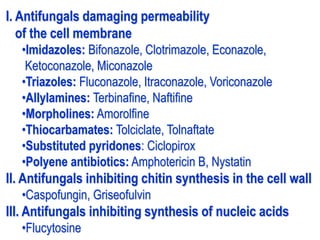 I. Antifungals damaging permeability
of the cell membrane
•Imidazoles: Bifonazole, Clotrimazole, Econazole,
Ketoconazole, Miconazole
•Triazoles: Fluconazole, Itraconazole, Voriconazole
•Allylamines: Terbinafine, Naftifine
•Morpholines: Amorolfine
•Thiocarbamates: Tolciclate, Tolnaftate
•Substituted pyridones: Ciclopirox
•Polyene antibiotics: Amphotericin B, Nystatin
II. Antifungals inhibiting chitin synthesis in the cell wall
•Caspofungin, Griseofulvin
III. Antifungals inhibiting synthesis of nucleic acids
•Flucytosine
 