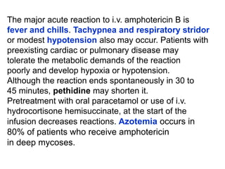 The major acute reaction to i.v. amphotericin B is
fever and chills. Tachypnea and respiratory stridor
or modest hypotension also may occur. Patients with
preexisting cardiac or pulmonary disease may
tolerate the metabolic demands of the reaction
poorly and develop hypoxia or hypotension.
Although the reaction ends spontaneously in 30 to
45 minutes, pethidine may shorten it.
Pretreatment with oral paracetamol or use of i.v.
hydrocortisone hemisuccinate, at the start of the
infusion decreases reactions. Azotemia occurs in
80% of patients who receive amphotericin
in deep mycoses.
 