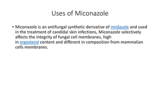 Uses of Miconazole
• Miconazole is an antifungal synthetic derivative of imidazole and used
in the treatment of candidal skin infections, Miconazole selectively
affects the integrity of fungal cell membranes, high
in ergosterol content and different in composition from mammalian
cells membranes.
 