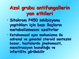 Azol grubu antifungallerin
        yan etkileri
• Sitokrom P450 inhibisyonu
  yaptıkları için bazı ilaçların
  metabolizmasını azaltırlar
• Ketokonazol aynı mekanizma ile
  adrenal ve gonadal steroid sentezini
  bozar, hastalarda jinekomasti,
  menstruasyon bozukluğu ve
  infertilite görülebilir
 