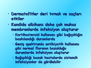 • Dermatofitler deri tırnak ve saçları
  etkiler
• Kandida albikans daha çok mukoz
  membranlarda infeksiyon oluşturur
  – Kortikosteroid kullanımı gibi bağışıklığın
    baskılandığı durumlarda
  – Geniş spektrumlu antibiyotik kullanımı
    gibi normal floranın bozulduğu
    durumlarda infeksiyon oluşturur
  – Bağışıklığı bozuk hastalarda sistemik
    infeksiyonlar da görülebilir
 