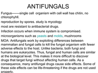 ANTIFUNGALS
Fungus-------single cell organism with cell wall has chitin, no
chlorophyhll.
reproduction by spores. study is mycology
most are resistant to antibacterial drugs.
Infection occurs when immune system is compromised.
microorganisms such as yeasts and molds, mushrooms
MOA: Antifungals work by exploiting differences between
mammalian and fungal cells to kill the fungal organism with fewer
adverse effects to the host. Unlike bacteria, both fungi and
humans are eukaryotes. Thus, fungal and human cells are similar
at the biological level. This makes it more difficult to discover
drugs that target fungi without affecting human cells. As a
consequence, many antifungal drugs cause side effects. Some of
these side effects can be life-threatening if the drugs are not used
properly.

 