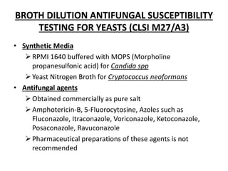 BROTH DILUTION ANTIFUNGAL SUSCEPTIBILITY
TESTING FOR YEASTS (CLSI M27/A3)
• Synthetic Media
RPMI 1640 buffered with MOPS (Morpholine
propanesulfonic acid) for Candida spp
Yeast Nitrogen Broth for Cryptococcus neoformans
• Antifungal agents
Obtained commercially as pure salt
Amphotericin-B, 5-Fluorocytosine, Azoles such as
Fluconazole, Itraconazole, Voriconazole, Ketoconazole,
Posaconazole, Ravuconazole
Pharmaceutical preparations of these agents is not
recommended
 