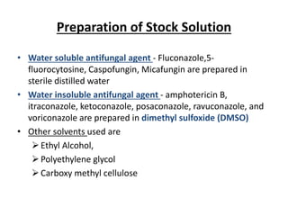 Preparation of Stock Solution
• Water soluble antifungal agent - Fluconazole,5-
fluorocytosine, Caspofungin, Micafungin are prepared in
sterile distilled water
• Water insoluble antifungal agent - amphotericin B,
itraconazole, ketoconazole, posaconazole, ravuconazole, and
voriconazole are prepared in dimethyl sulfoxide (DMSO)
• Other solvents used are
Ethyl Alcohol,
Polyethylene glycol
Carboxy methyl cellulose
 