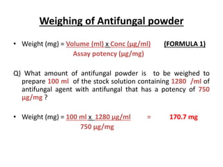 Weighing of Antifungal powder
• Weight (mg) = Volume (ml) x Conc (µg/ml) (FORMULA 1)
Assay potency (µg/mg)
Q) What amount of antifungal powder is to be weighed to
prepare 100 ml of the stock solution containing 1280 /ml of
antifungal agent with antifungal that has a potency of 750
µg/mg ?
• Weight (mg) = 100 ml x 1280 µg/ml = 170.7 mg
750 µg/mg
 