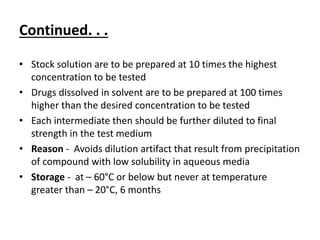Continued. . .
• Stock solution are to be prepared at 10 times the highest
concentration to be tested
• Drugs dissolved in solvent are to be prepared at 100 times
higher than the desired concentration to be tested
• Each intermediate then should be further diluted to final
strength in the test medium
• Reason - Avoids dilution artifact that result from precipitation
of compound with low solubility in aqueous media
• Storage - at – 60°C or below but never at temperature
greater than – 20°C, 6 months
 