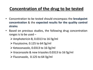 Concentration of the drug to be tested
• Concentration to be tested should encompass the breakpoint
concentration & the expected results for the quality control
strains
• Based on previous studies, the following drug concentration
ranges is to be used –
Amphotericin B, 0.0313 to 16 ꭒg/ml
Flucytosine, 0.125 to 64 ꭒg/ml
Ketoconazole, 0.0313 to 16 ꭒg/ml
Itraconazole & new triazoles 0.0313 to 16 ꭒg/ml
Fluconazole, 0.125 to 64 ꭒg/ml
 